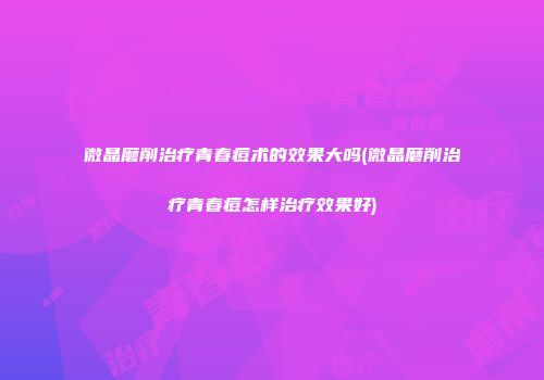微晶磨削治疗青春痘术的效果大吗(微晶磨削治疗青春痘怎样治疗效果好)