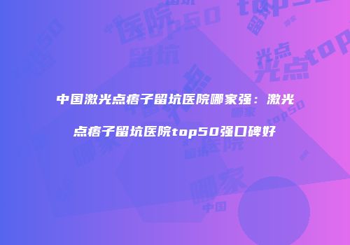 中国激光点痦子留坑医院哪家强：激光点痦子留坑医院top50强口碑好
