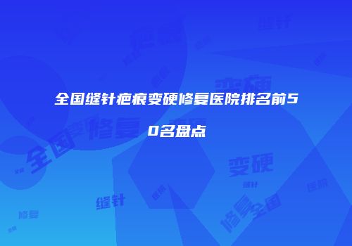 全国缝针疤痕变硬修复医院排名前50名盘点