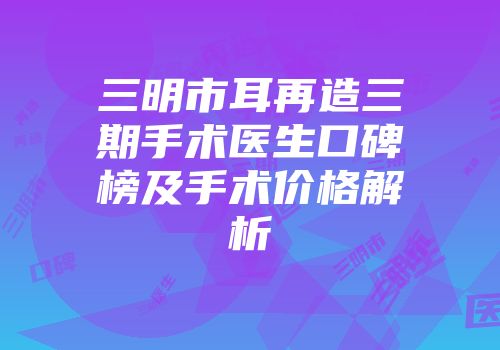 三明市耳再造三期手术医生口碑榜及手术价格解析