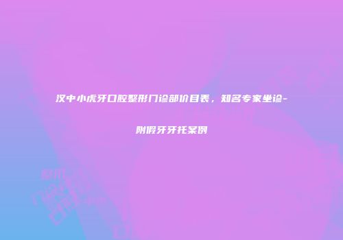 汉中小虎牙口腔整形门诊部价目表，知名专家坐诊-附假牙牙托案例