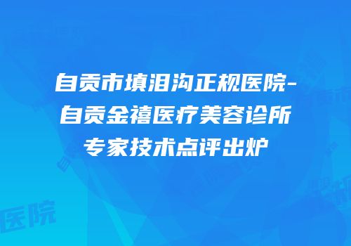 自贡市填泪沟正规医院-自贡金禧医疗美容诊所专家技术点评出炉