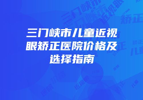 三门峡市儿童近视眼矫正医院价格及选择指南