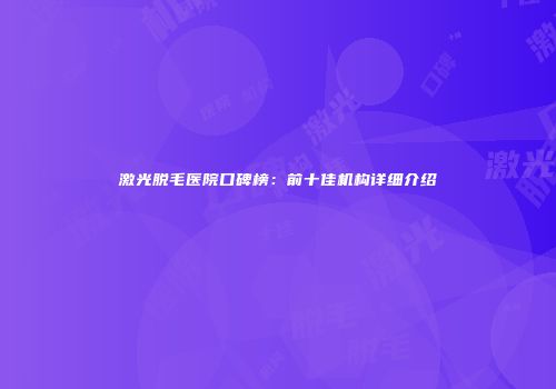 激光脱毛医院口碑榜：前十佳机构详细介绍