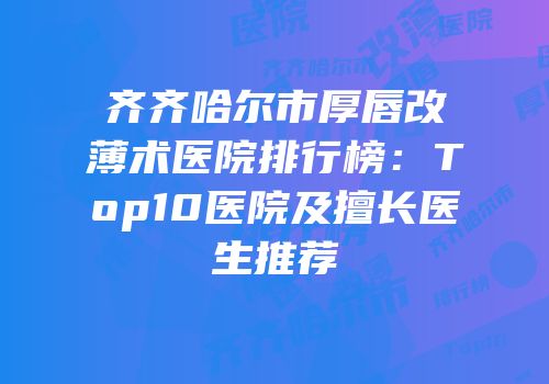 齐齐哈尔市厚唇改薄术医院排行榜：Top10医院及擅长医生推荐