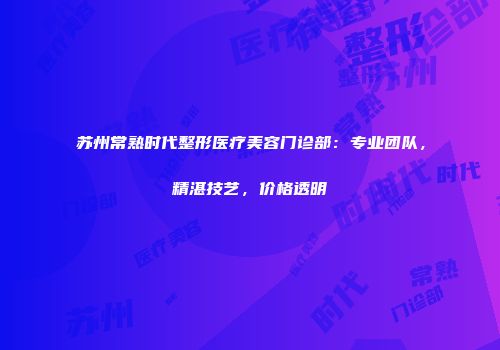 苏州常熟时代整形医疗美容门诊部：专业团队，精湛技艺，价格透明
