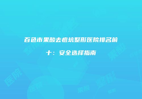 百色市果酸去痘坑整形医院排名前十：安全选择指南