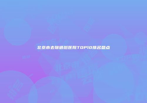 北京市去除晒斑医院TOP10排名盘点