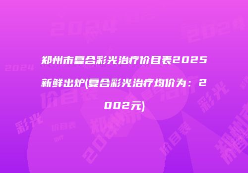 郑州市复合彩光治疗价目表2025新鲜出炉(复合彩光治疗均价为：2002元)