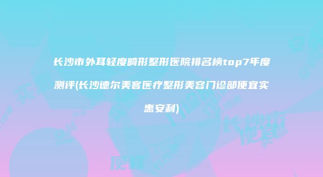 长沙市外耳轻度畸形整形医院排名榜top7年度测评(长沙德尔美客医疗整形美容门诊部便宜实惠安利)