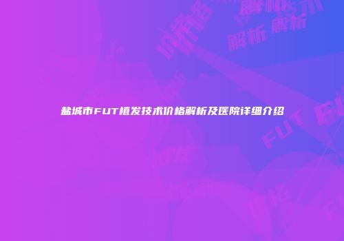 盐城市FUT植发技术价格解析及医院详细介绍