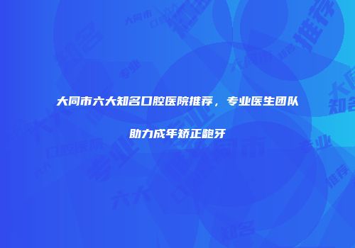 大同市六大知名口腔医院推荐，专业医生团队助力成年矫正龅牙