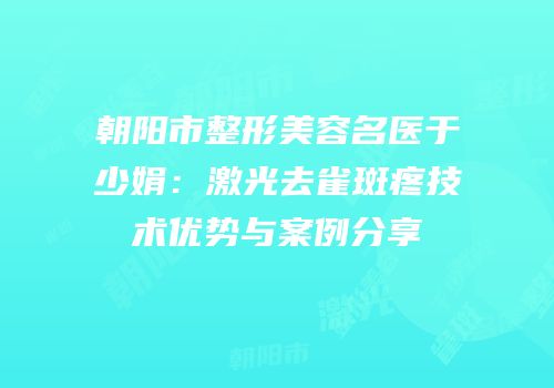 朝阳市整形美容名医于少娟：激光去雀斑疼技术优势与案例分享