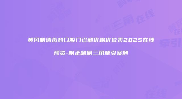 黄冈皓清齿科口腔门诊部价格价位表2025在线预览-附正畸倒三角牵引案例