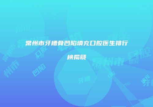 常州市牙槽骨凹陷填充口腔医生排行榜揭晓