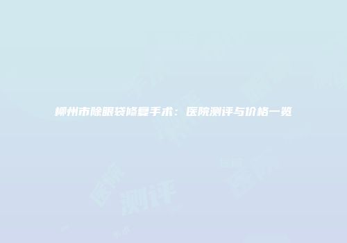 柳州市除眼袋修复手术：医院测评与价格一览