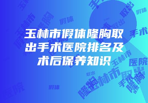 玉林市假体隆胸取出手术医院排名及术后保养知识