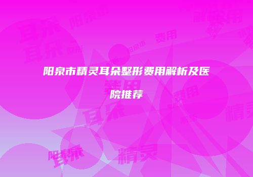 阳泉市精灵耳朵整形费用解析及医院推荐