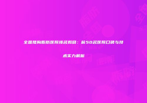 全国隆胸脂肪医院排名揭晓：前50名医院口碑与技术实力解析
