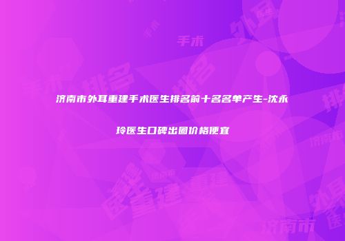 济南市外耳重建手术医生排名前十名名单产生-沈永玲医生口碑出圈价格便宜