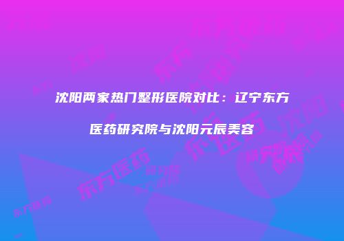 沈阳两家热门整形医院对比：辽宁东方医药研究院与沈阳元辰美容