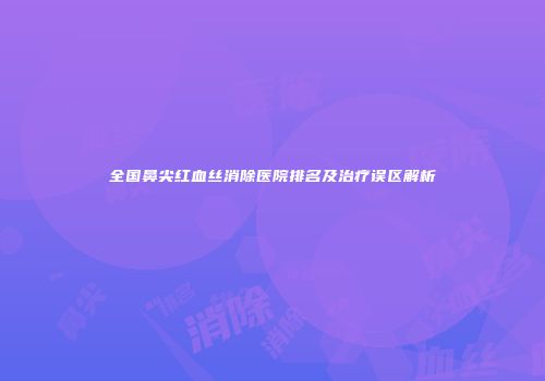 全国鼻尖红血丝消除医院排名及治疗误区解析