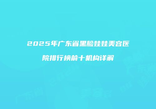 2025年广东省黑脸娃娃美容医院排行榜前十机构详解