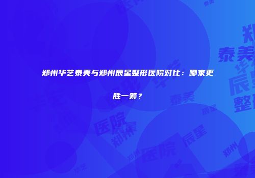 郑州华艺泰美与郑州辰星整形医院对比：哪家更胜一筹？