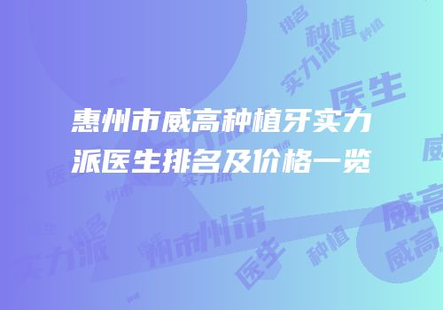 惠州市威高种植牙实力派医生排名及价格一览