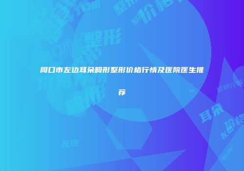 周口市左边耳朵畸形整形价格行情及医院医生推荐
