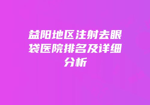 益阳地区注射去眼袋医院排名及详细分析