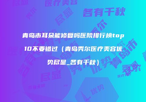 青岛市耳朵能修复吗医院排行榜top10不要错过（青岛秀尔医疗美容优势尽显_各有千秋）
