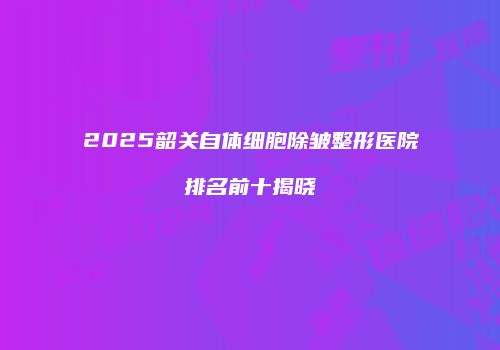 2025韶关自体细胞除皱整形医院排名前十揭晓