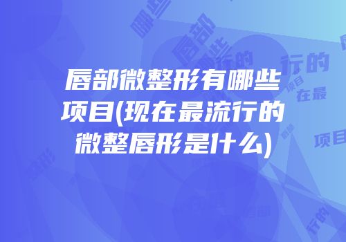 唇部微整形有哪些项目(现在最流行的微整唇形是什么)