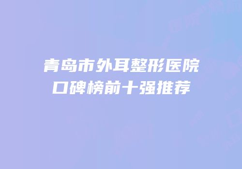 青岛市外耳整形医院口碑榜前十强推荐