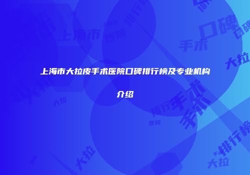 上海市大拉皮手术医院口碑排行榜及专业机构介绍