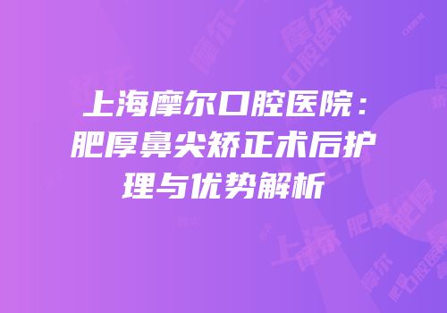 上海摩尔口腔医院：肥厚鼻尖矫正术后护理与优势解析