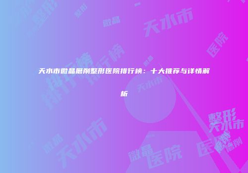 天水市微晶磨削整形医院排行榜：十大推荐与详情解析