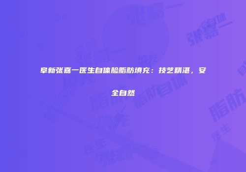 阜新张嘉一医生自体脸脂肪填充：技艺精湛，安全自然