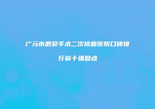 广元市唇裂手术二次修复医院口碑排行前十强盘点