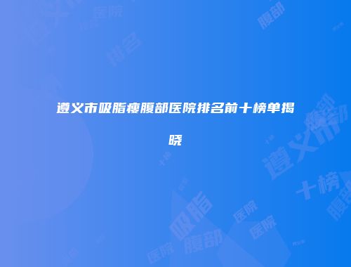 遵义市吸脂瘦腹部医院排名前十榜单揭晓