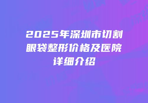 2025年深圳市切割眼袋整形价格及医院详细介绍