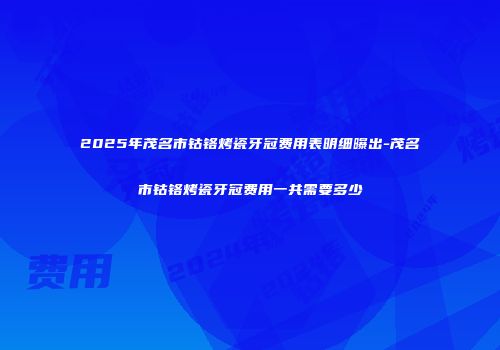 2025年茂名市钴铬烤瓷牙冠费用表明细曝出-茂名市钴铬烤瓷牙冠费用一共需要多少