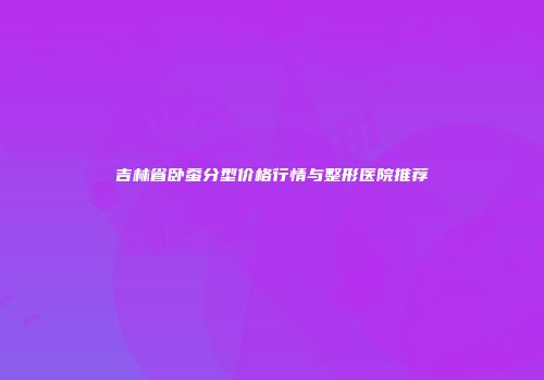 吉林省卧蚕分型价格行情与整形医院推荐