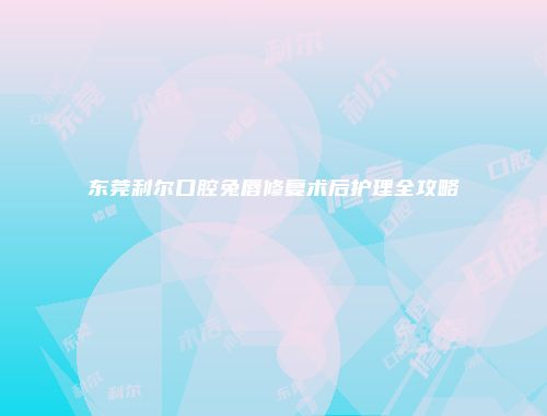 东莞利尔口腔兔唇修复术后护理全攻略