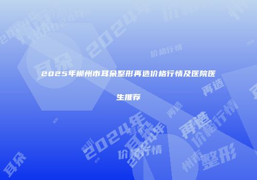 2025年郴州市耳朵整形再造价格行情及医院医生推荐