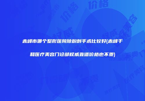 赤峰市哪个整形医院除粉刺手术比较好(赤峰千和医疗美容门诊部权威靠谱价格也不贵)