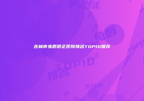吉林市兔唇矫正医院排名TOP10推荐