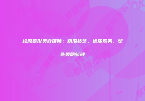 松原整形美容医院：精湛技艺，优质服务，塑造美丽新颜