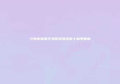 兰州市除皱手术医院排名前十榜单解析